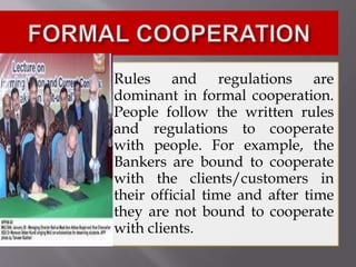 Rules and regulations are
dominant in formal cooperation.
People follow the written rules
and regulations to cooperate
with people. For example, the
Bankers are bound to cooperate
with the clients/customers in
their official time and after time
they are not bound to cooperate
with clients.
 