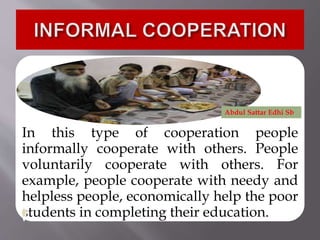 In this type of cooperation people
informally cooperate with others. People
voluntarily cooperate with others. For
example, people cooperate with needy and
helpless people, economically help the poor
students in completing their education.
Abdul Sattar Edhi Sb
 