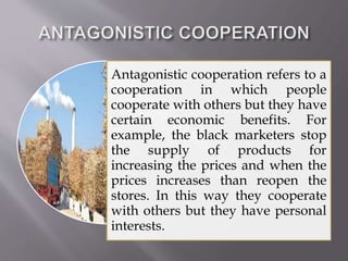 Antagonistic cooperation refers to a
cooperation in which people
cooperate with others but they have
certain economic benefits. For
example, the black marketers stop
the supply of products for
increasing the prices and when the
prices increases than reopen the
stores. In this way they cooperate
with others but they have personal
interests.
 