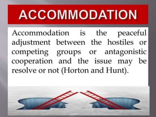 Accommodation is the peaceful
adjustment between the hostiles or
competing groups or antagonistic
cooperation and the issue may be
resolve or not (Horton and Hunt).
 