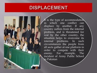 It is the type of accommodation
in which one conflict can
displace by another. If any
country suffers from the internal
problem, and is threatened for
war by the other country, the
situation helps to overcome its
internal problems. In such
circumstances the people from
all sects gather at one platform in
order to compete with their
enemy. For example, The
incident of Army Public School
in Pakistan
 