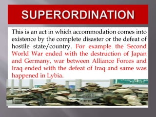 This is an act in which accommodation comes into
existence by the complete disaster or the defeat of
hostile state/country. For example the Second
World War ended with the destruction of Japan
and Germany, war between Alliance Forces and
Iraq ended with the defeat of Iraq and same was
happened in Lybia.
 