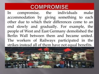 In compromise, the individuals make
accommodation by giving something to each
other due to which their differences come to an
end slowly and gradually. For example, the
people of West and East Germany demolished the
Berlin Wall between them and became united.
The workers of Railways participated in the
strikes instead all of them have not equal benefits.
 