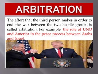 The effort that the third person makes in order to
end the war between the two hostile groups is
called arbitration. For example, the role of UNO
and America in the peace process between Arabs
and Israel.
 