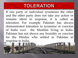 If one party or individual tyrannizes the other
and the other party does not take any action or
remains silent in response, it is called as
toleration. For example Pakistan has always
demonstrated toleration in tyrannize or coercion
of India over the Muslims living in India.
Pakistan has not shown any brutality or coercion
for the Hindus who settled in Pakistan in
response to India.
 