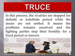 In this process, the rivalries are stopped for
definite or indefinite period while the
issues are not settled. It means the
problems remains unsolved and the
fighting parties stop their hostility for a
fixed period or forever.
 