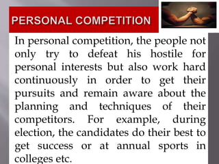 In personal competition, the people not
only try to defeat his hostile for
personal interests but also work hard
continuously in order to get their
pursuits and remain aware about the
planning and techniques of their
competitors. For example, during
election, the candidates do their best to
get success or at annual sports in
colleges etc.
 
