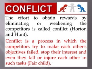 The effort to obtain rewards by
eliminating or weakening the
competitors is called conflict (Horton
and Hunt).
Conflict is a process in which the
competitors try to make each other's
objectives failed, stop their interest and
even they kill or injure each other in
such tasks (Fair child).
 
