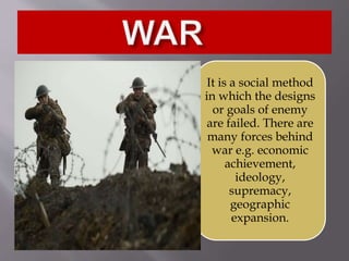 It is a social method
in which the designs
or goals of enemy
are failed. There are
many forces behind
war e.g. economic
achievement,
ideology,
supremacy,
geographic
expansion.
 