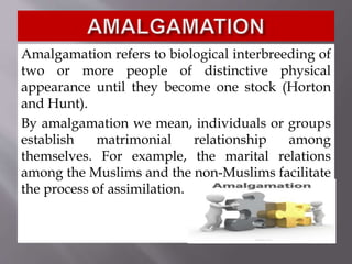 Amalgamation refers to biological interbreeding of
two or more people of distinctive physical
appearance until they become one stock (Horton
and Hunt).
By amalgamation we mean, individuals or groups
establish matrimonial relationship among
themselves. For example, the marital relations
among the Muslims and the non-Muslims facilitate
the process of assimilation.
 