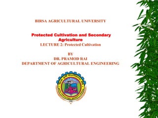 BIRSA AGRICULTURAL UNIVERSITY
Protected Cultivation and Secondary
Agriculture
LECTURE 2: Protected Cultivation
BY
DR. PRAMOD RAI
DEPARTMENT OF AGRICULTURAL ENGINEERING
 