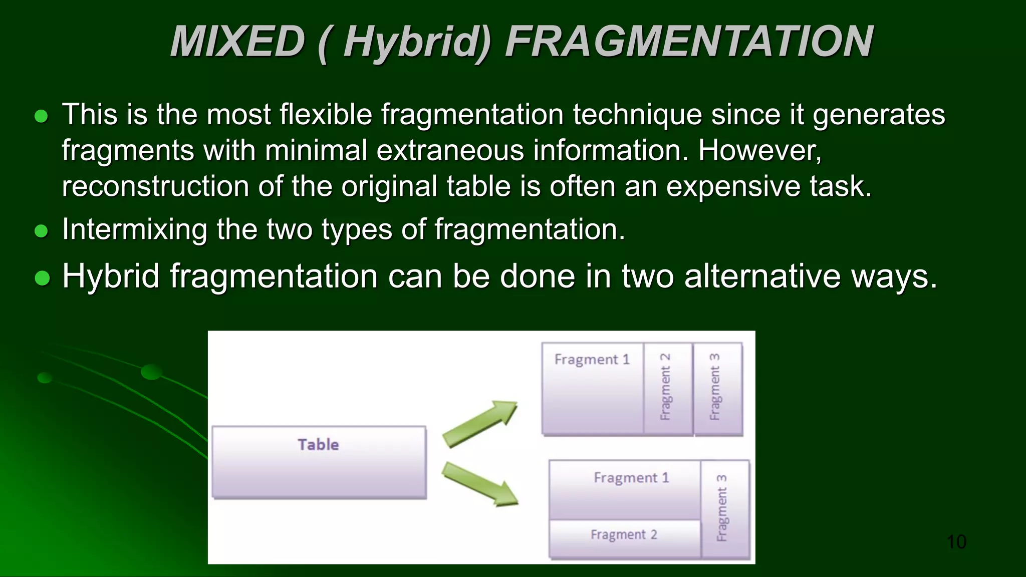 MIXED ( Hybrid) FRAGMENTATION
⚫ This is the most flexible fragmentation technique since it generates
fragments with minimal extraneous information. However,
reconstruction of the original table is often an expensive task.
⚫ Intermixing the two types of fragmentation.
⚫ Hybrid fragmentation can be done in two alternative ways.
10
 