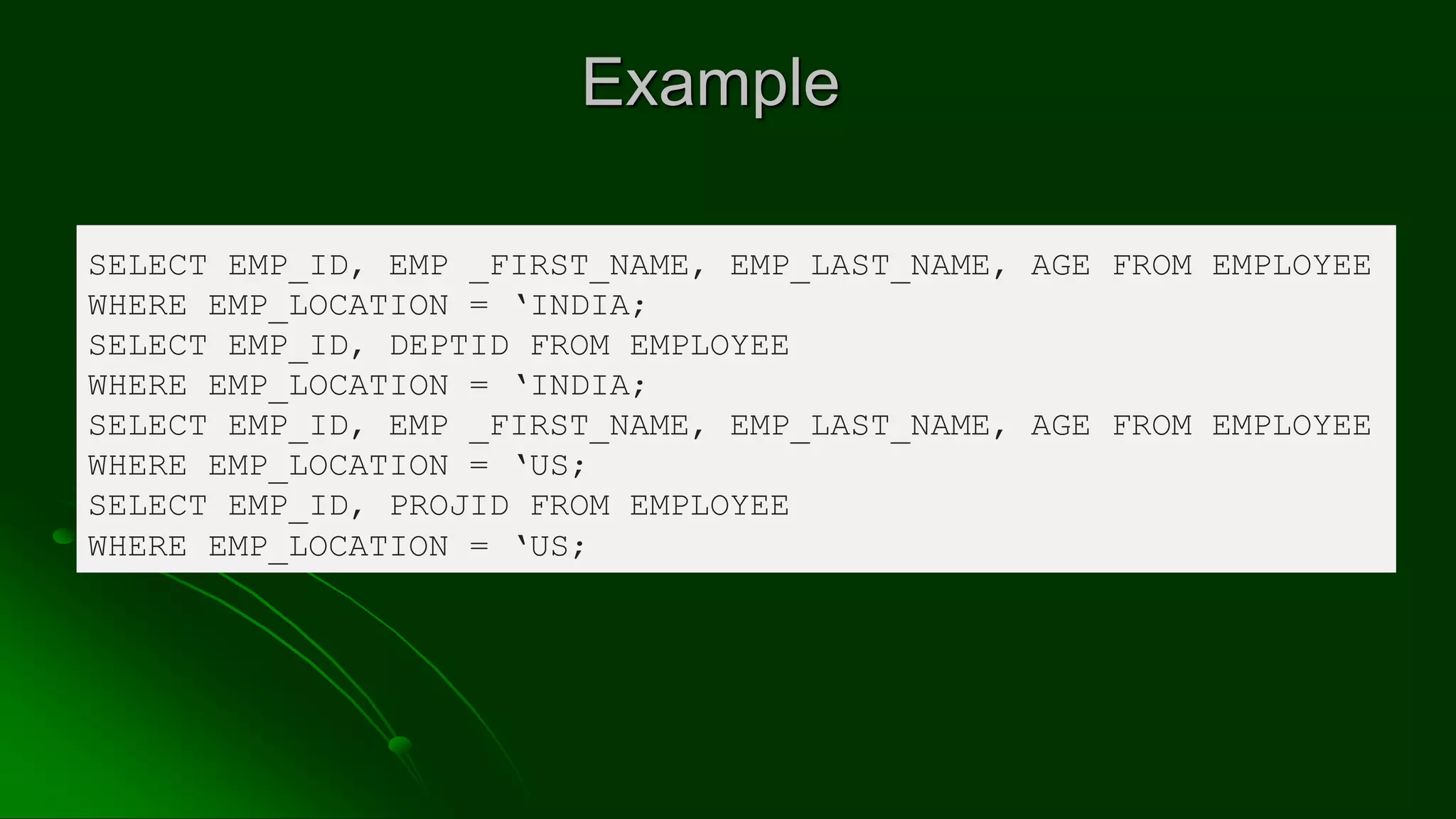 Example
SELECT EMP_ID, EMP _FIRST_NAME, EMP_LAST_NAME, AGE FROM EMPLOYEE
WHERE EMP_LOCATION = ‘INDIA;
SELECT EMP_ID, DEPTID FROM EMPLOYEE
WHERE EMP_LOCATION = ‘INDIA;
SELECT EMP_ID, EMP _FIRST_NAME, EMP_LAST_NAME, AGE FROM EMPLOYEE
WHERE EMP_LOCATION = ‘US;
SELECT EMP_ID, PROJID FROM EMPLOYEE
WHERE EMP_LOCATION = ‘US;
 