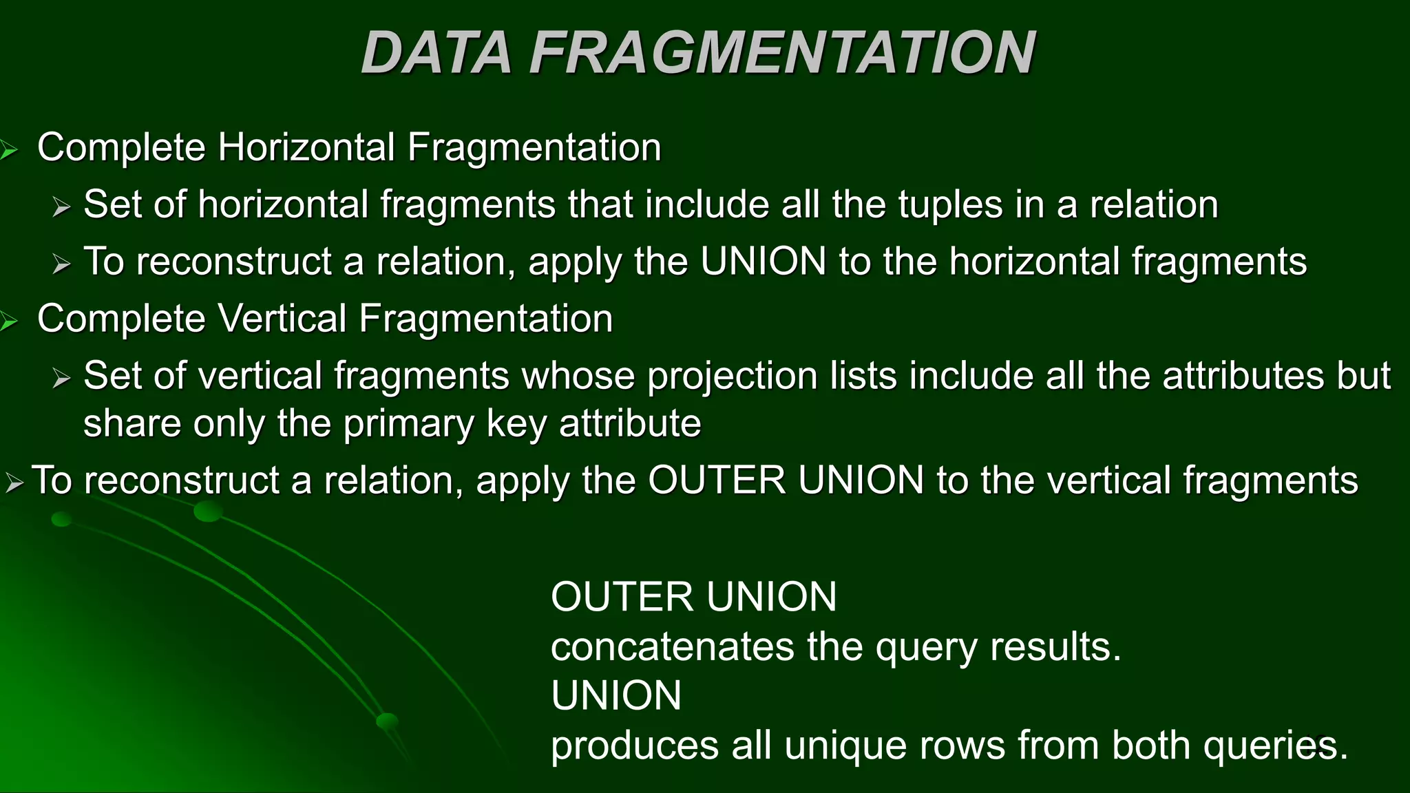 DATA FRAGMENTATION
➢ Complete Horizontal Fragmentation
➢ Set of horizontal fragments that include all the tuples in a relation
➢ To reconstruct a relation, apply the UNION to the horizontal fragments
➢ Complete Vertical Fragmentation
➢ Set of vertical fragments whose projection lists include all the attributes but
share only the primary key attribute
➢To reconstruct a relation, apply the OUTER UNION to the vertical fragments
12
OUTER UNION
concatenates the query results.
UNION
produces all unique rows from both queries.
 