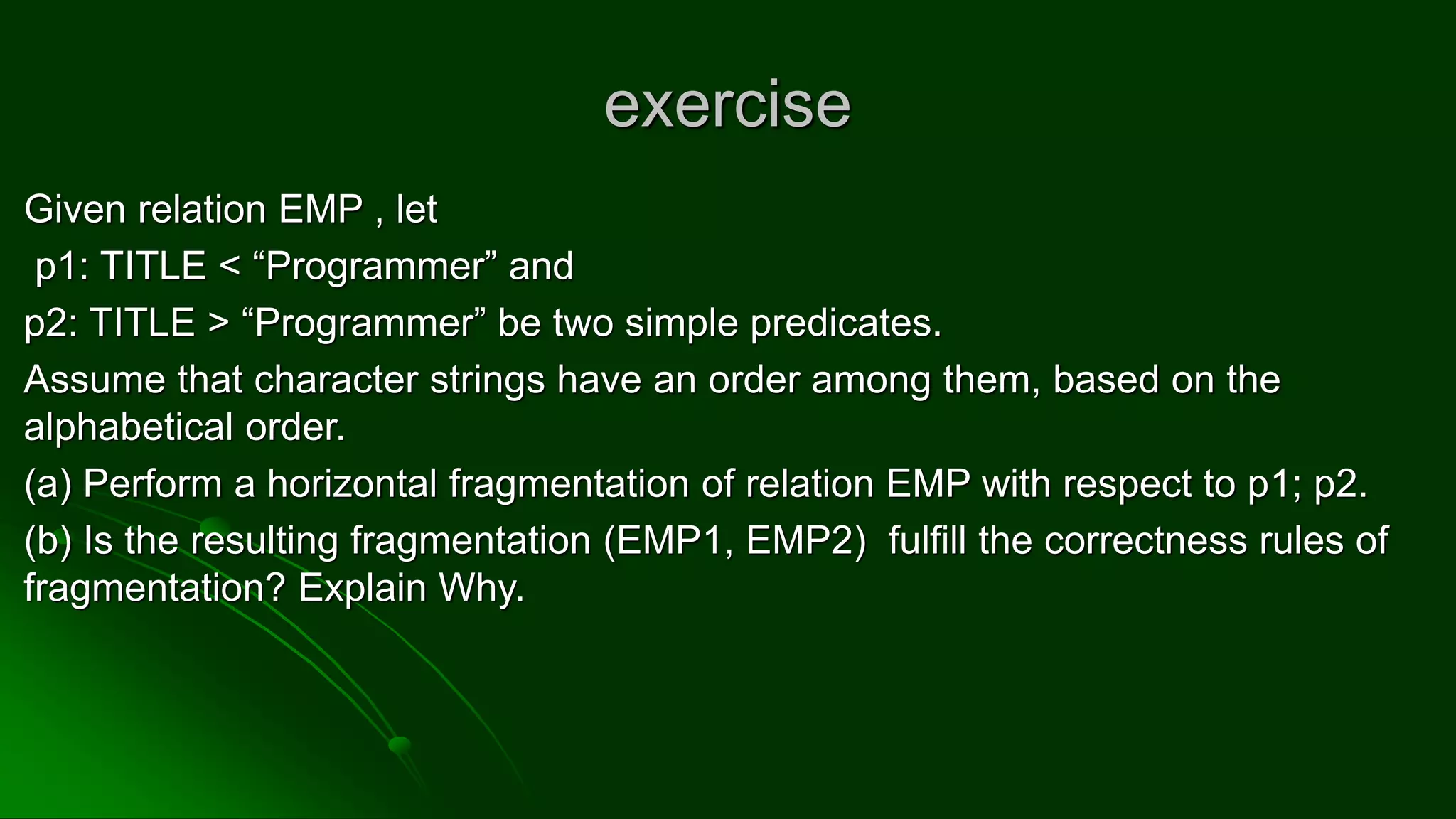 exercise
Given relation EMP , let
p1: TITLE < “Programmer” and
p2: TITLE > “Programmer” be two simple predicates.
Assume that character strings have an order among them, based on the
alphabetical order.
(a) Perform a horizontal fragmentation of relation EMP with respect to p1; p2.
(b) Is the resulting fragmentation (EMP1, EMP2) fulfill the correctness rules of
fragmentation? Explain Why.
 