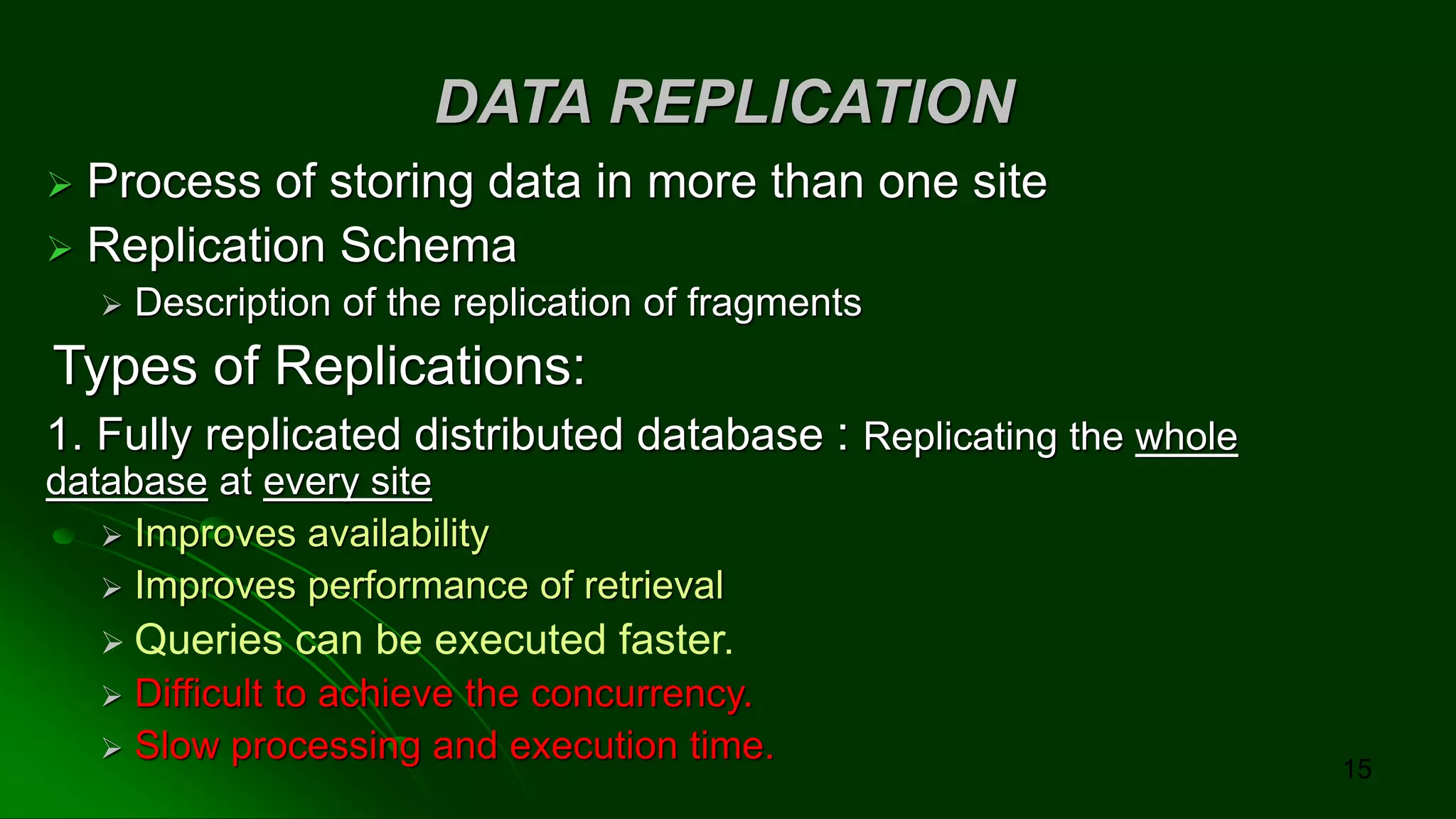 DATA REPLICATION
➢ Process of storing data in more than one site
➢ Replication Schema
➢ Description of the replication of fragments
Types of Replications:
1. Fully replicated distributed database : Replicating the whole
database at every site
➢ Improves availability
➢ Improves performance of retrieval
➢ Queries can be executed faster.
➢ Difficult to achieve the concurrency.
➢ Slow processing and execution time.
15
 