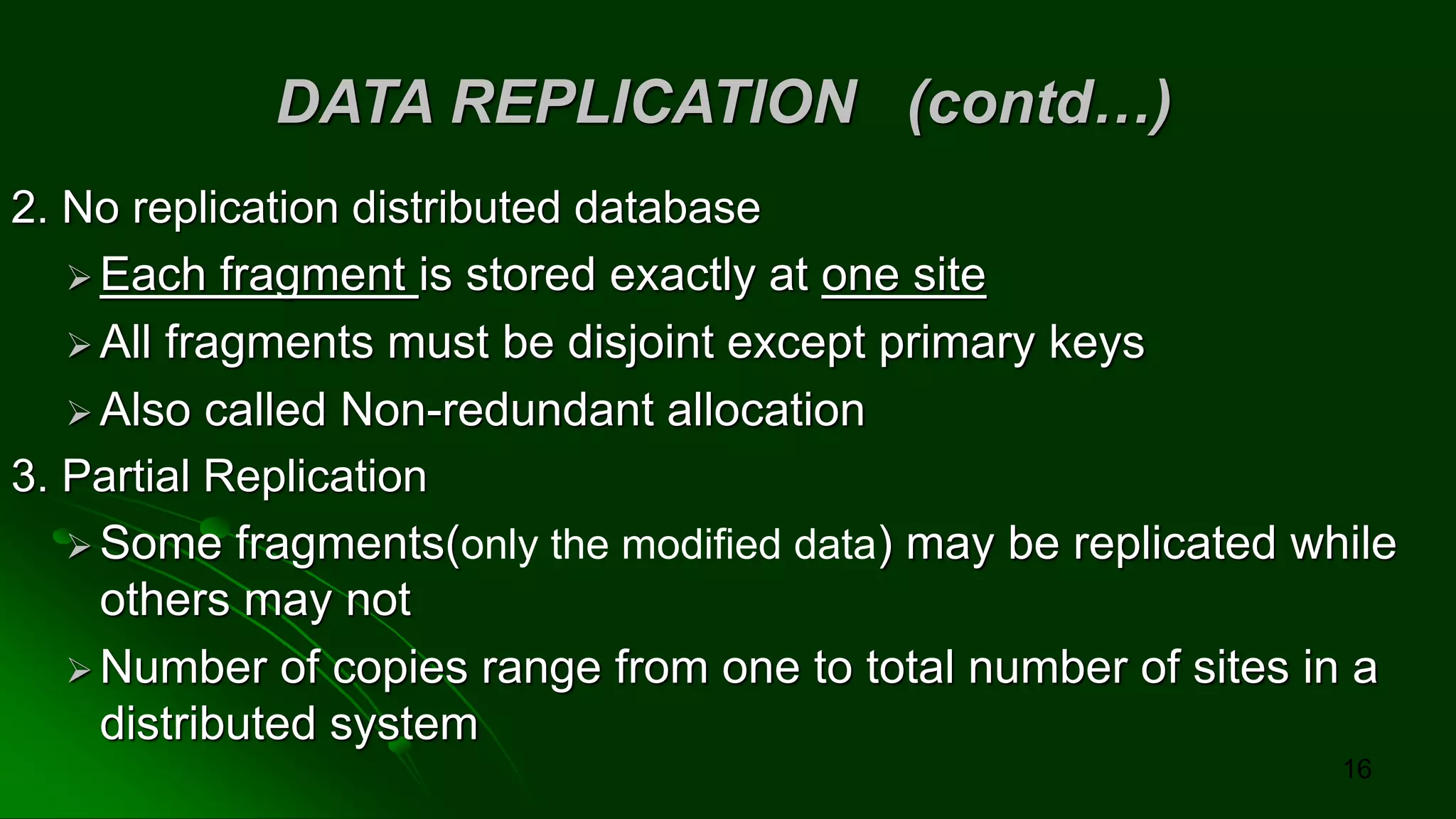 DATA REPLICATION (contd…)
2. No replication distributed database
➢ Each fragment is stored exactly at one site
➢ All fragments must be disjoint except primary keys
➢ Also called Non-redundant allocation
3. Partial Replication
➢ Some fragments(only the modified data) may be replicated while
others may not
➢ Number of copies range from one to total number of sites in a
distributed system
16
 