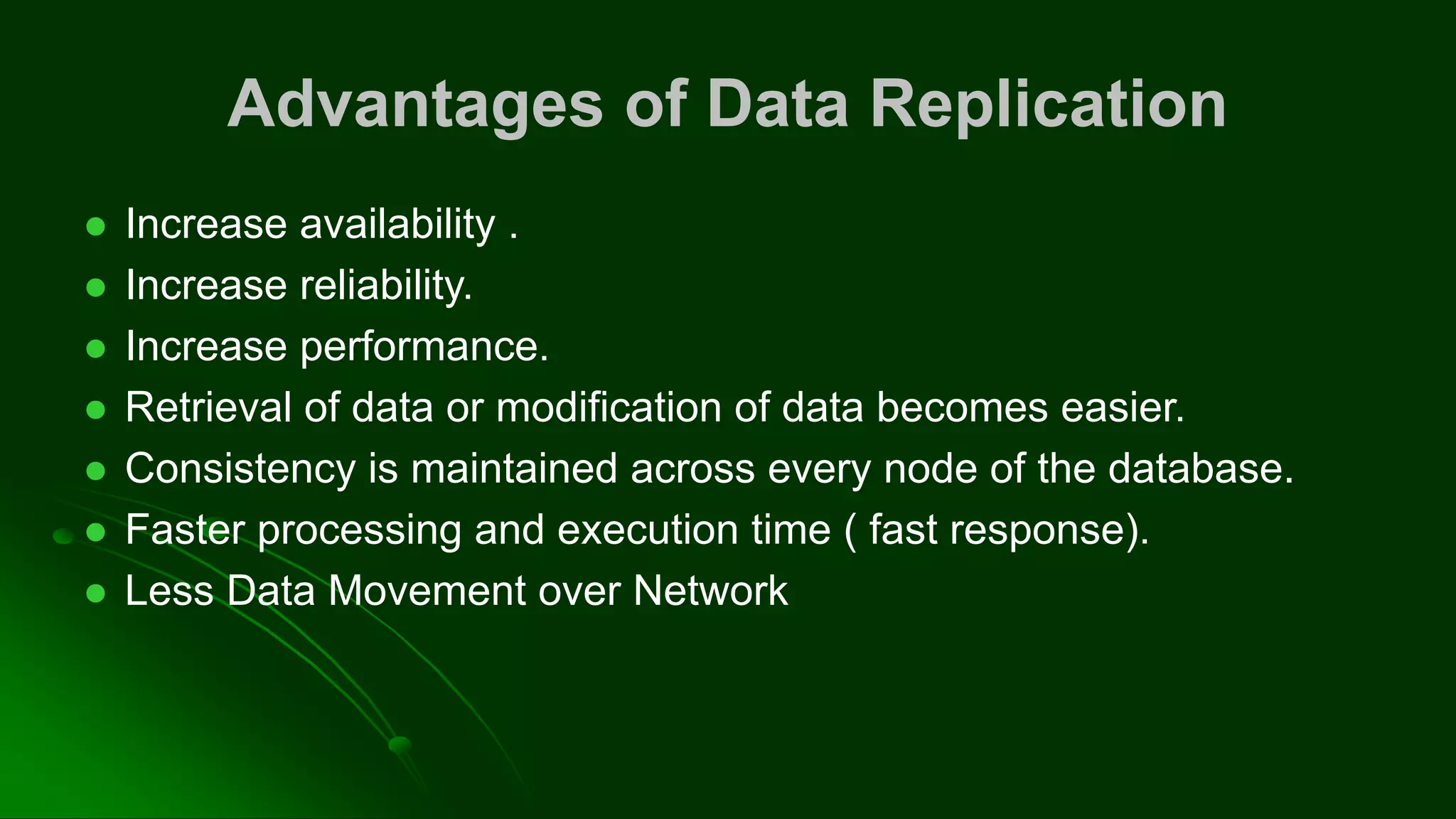 Advantages of Data Replication
⚫ Increase availability .
⚫ Increase reliability.
⚫ Increase performance.
⚫ Retrieval of data or modification of data becomes easier.
⚫ Consistency is maintained across every node of the database.
⚫ Faster processing and execution time ( fast response).
⚫ Less Data Movement over Network
 