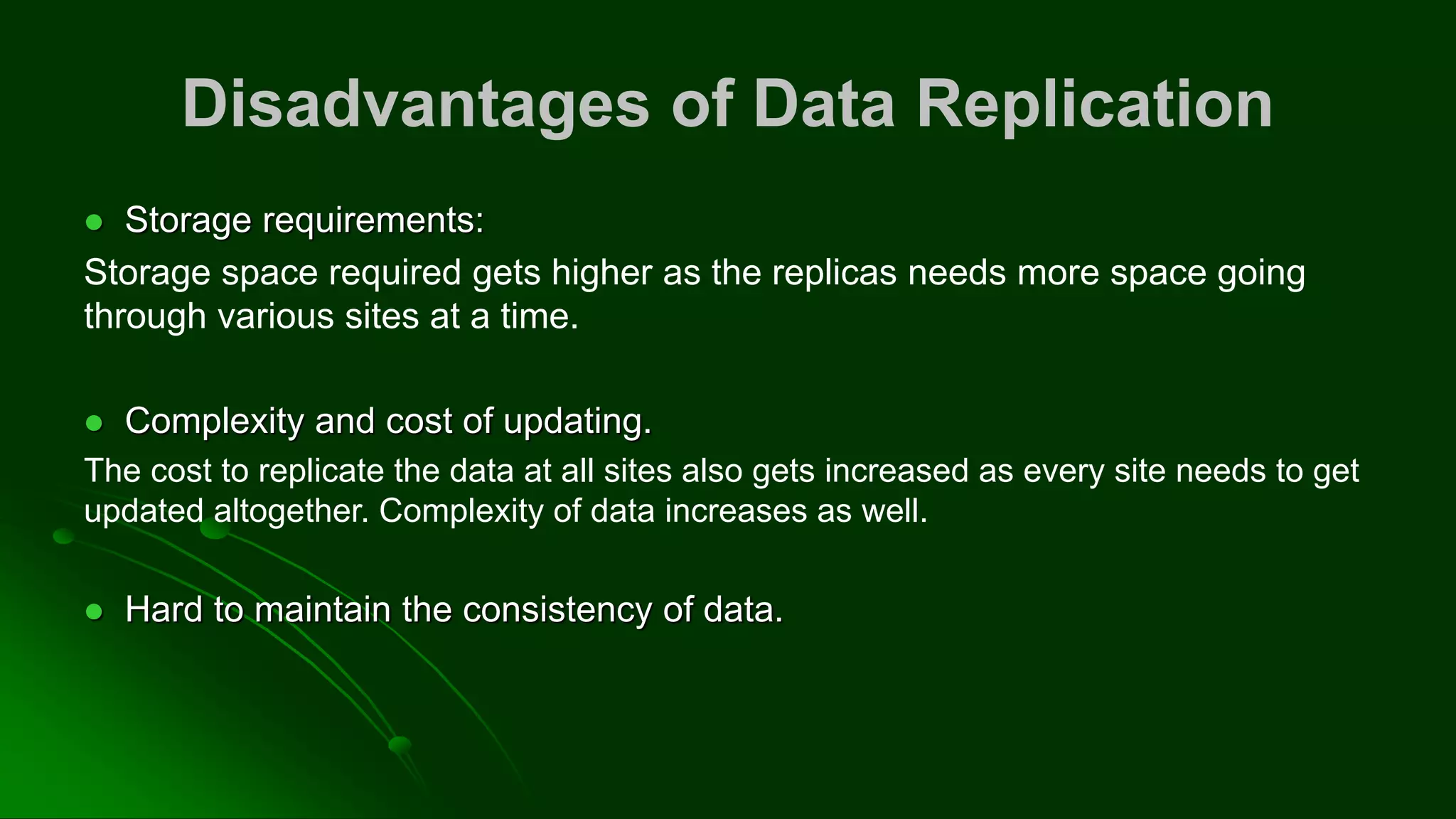 Disadvantages of Data Replication
⚫ Storage requirements:
Storage space required gets higher as the replicas needs more space going
through various sites at a time.
⚫ Complexity and cost of updating.
The cost to replicate the data at all sites also gets increased as every site needs to get
updated altogether. Complexity of data increases as well.
⚫ Hard to maintain the consistency of data.
 