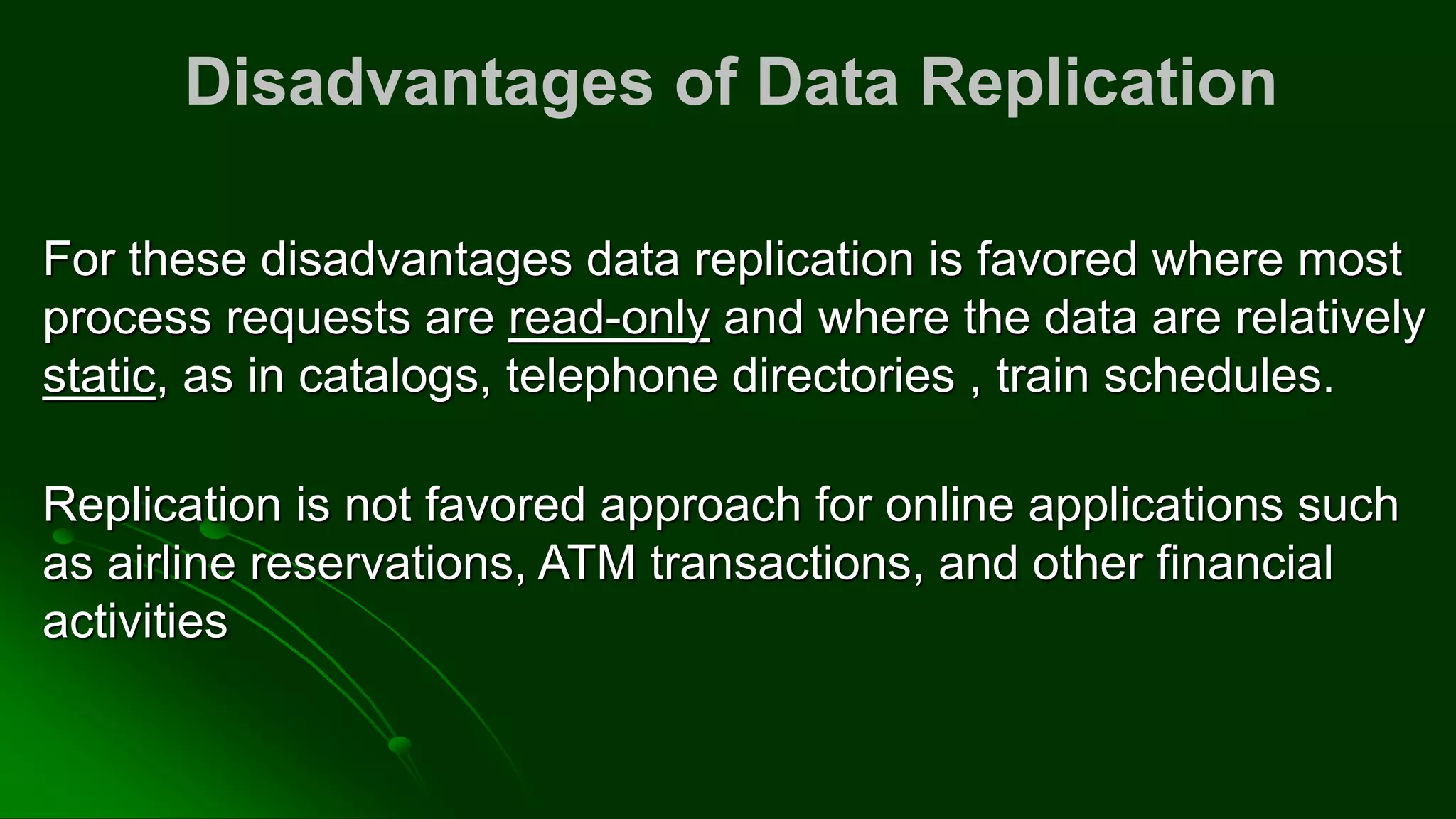 Disadvantages of Data Replication
For these disadvantages data replication is favored where most
process requests are read-only and where the data are relatively
static, as in catalogs, telephone directories , train schedules.
Replication is not favored approach for online applications such
as airline reservations, ATM transactions, and other financial
activities
 