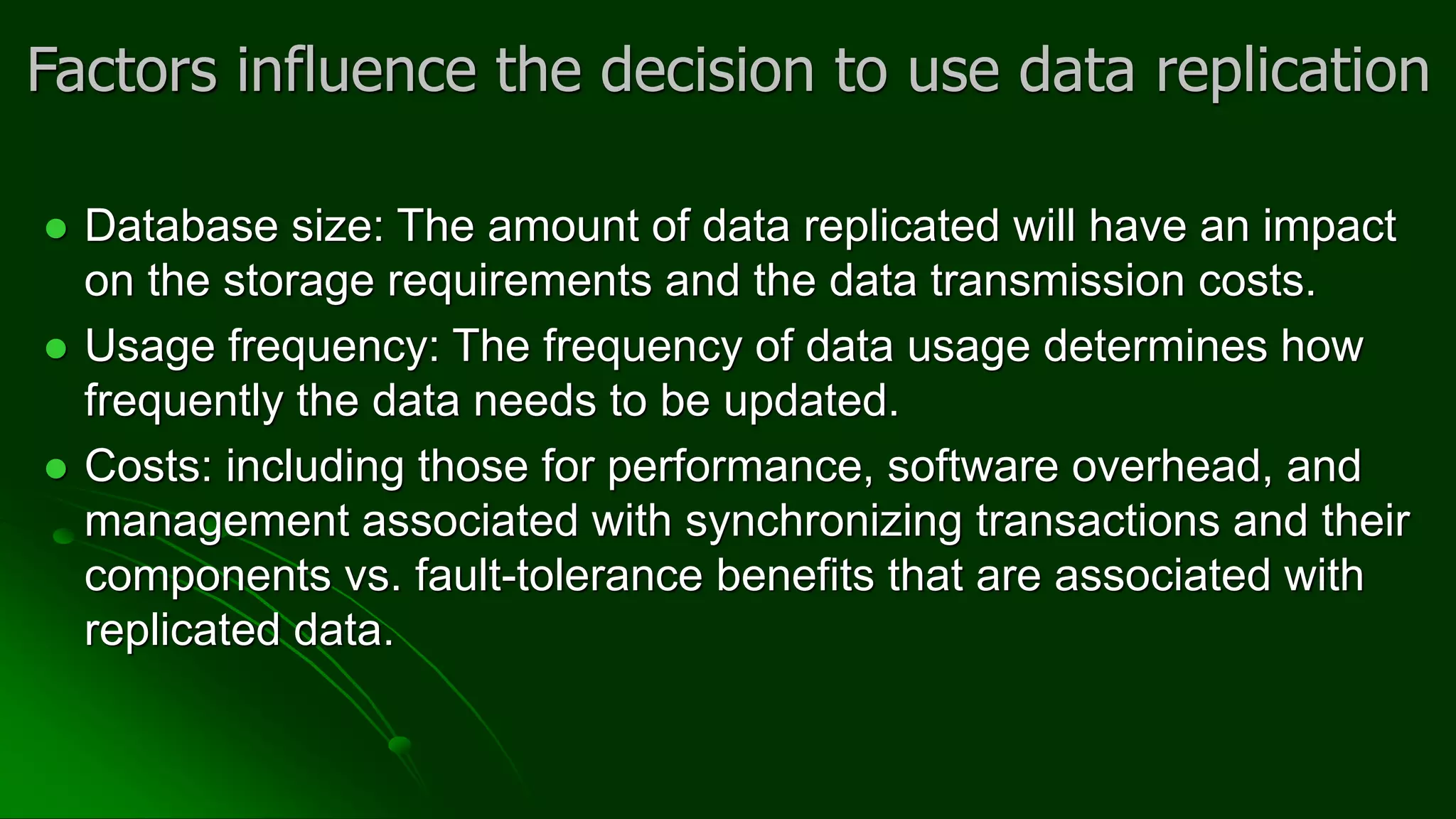 Factors influence the decision to use data replication
⚫ Database size: The amount of data replicated will have an impact
on the storage requirements and the data transmission costs.
⚫ Usage frequency: The frequency of data usage determines how
frequently the data needs to be updated.
⚫ Costs: including those for performance, software overhead, and
management associated with synchronizing transactions and their
components vs. fault-tolerance benefits that are associated with
replicated data.
 