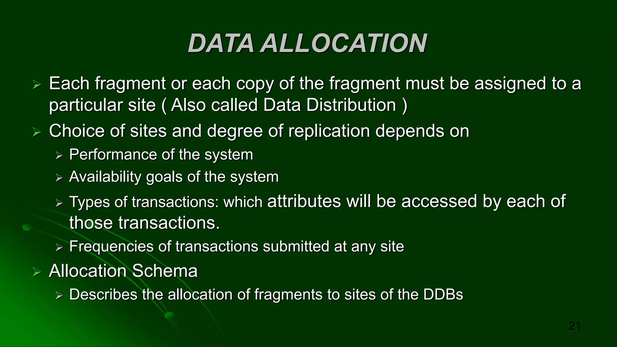 DATA ALLOCATION
➢ Each fragment or each copy of the fragment must be assigned to a
particular site ( Also called Data Distribution )
➢ Choice of sites and degree of replication depends on
➢ Performance of the system
➢ Availability goals of the system
➢ Types of transactions: which attributes will be accessed by each of
those transactions.
➢ Frequencies of transactions submitted at any site
➢ Allocation Schema
➢ Describes the allocation of fragments to sites of the DDBs
21
 