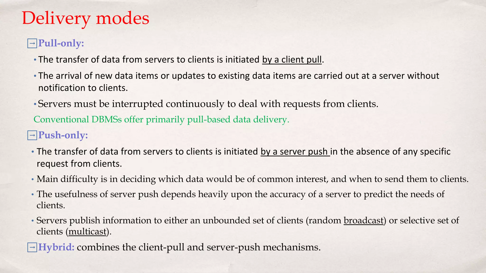 ➡Pull-only:
• The transfer of data from servers to clients is initiated by a client pull.
• The arrival of new data items or updates to existing data items are carried out at a server without
notification to clients.
• Servers must be interrupted continuously to deal with requests from clients.
Conventional DBMSs offer primarily pull-based data delivery.
➡Push-only:
• The transfer of data from servers to clients is initiated by a server push in the absence of any specific
request from clients.
• Main difficulty is in deciding which data would be of common interest, and when to send them to clients.
• The usefulness of server push depends heavily upon the accuracy of a server to predict the needs of
clients.
• Servers publish information to either an unbounded set of clients (random broadcast) or selective set of
clients (multicast).
➡Hybrid: combines the client-pull and server-push mechanisms.
Delivery modes
 