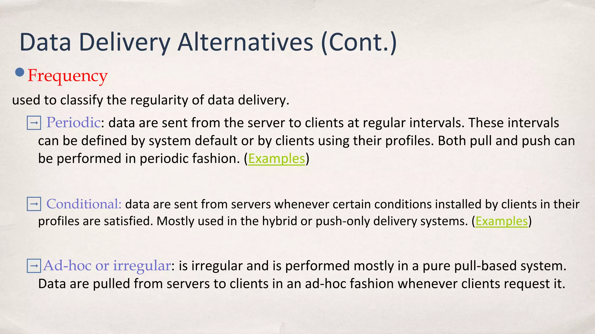 Data Delivery Alternatives (Cont.)
•Frequency
used to classify the regularity of data delivery.
➡ Periodic: data are sent from the server to clients at regular intervals. These intervals
can be defined by system default or by clients using their profiles. Both pull and push can
be performed in periodic fashion. (Examples)
➡ Conditional: data are sent from servers whenever certain conditions installed by clients in their
profiles are satisfied. Mostly used in the hybrid or push-only delivery systems. (Examples)
➡Ad-hoc or irregular: is irregular and is performed mostly in a pure pull-based system.
Data are pulled from servers to clients in an ad-hoc fashion whenever clients request it.
 
