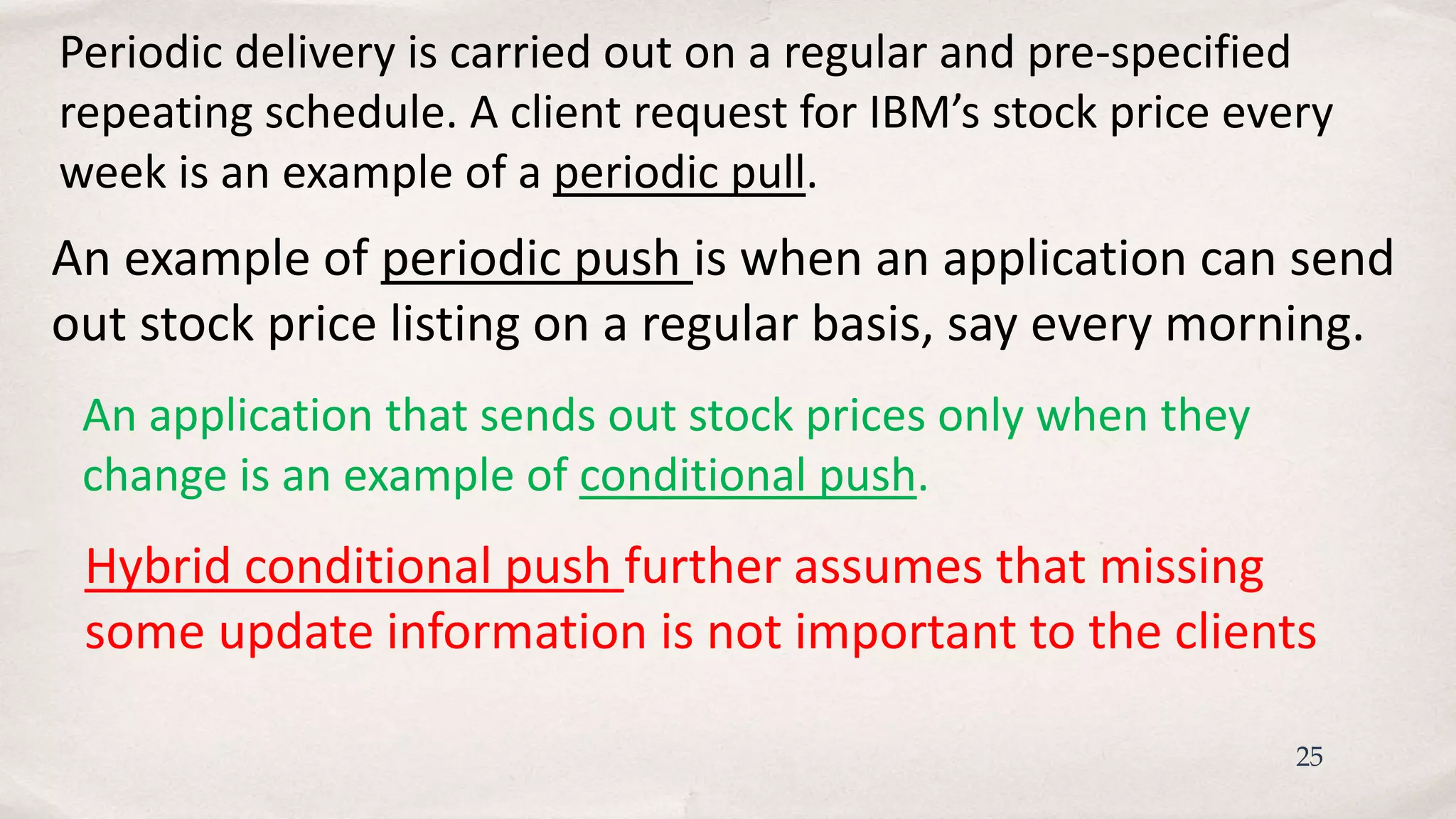 25
Periodic delivery is carried out on a regular and pre-specified
repeating schedule. A client request for IBM’s stock price every
week is an example of a periodic pull.
An application that sends out stock prices only when they
change is an example of conditional push.
Hybrid conditional push further assumes that missing
some update information is not important to the clients
An example of periodic push is when an application can send
out stock price listing on a regular basis, say every morning.
 