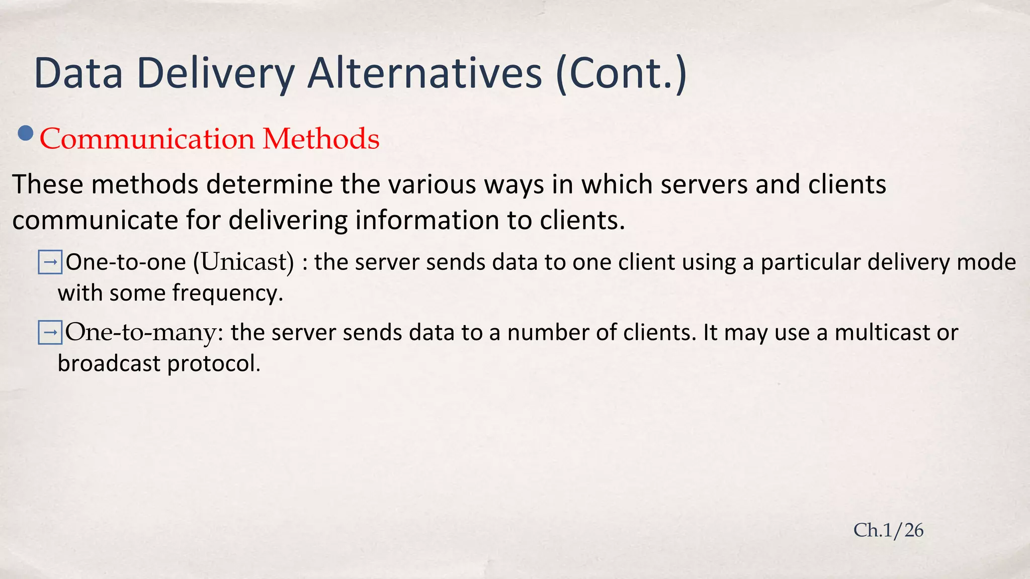 •Communication Methods
These methods determine the various ways in which servers and clients
communicate for delivering information to clients.
➡One-to-one (Unicast) : the server sends data to one client using a particular delivery mode
with some frequency.
➡One-to-many: the server sends data to a number of clients. It may use a multicast or
broadcast protocol.
Ch.1/26
Data Delivery Alternatives (Cont.)
 