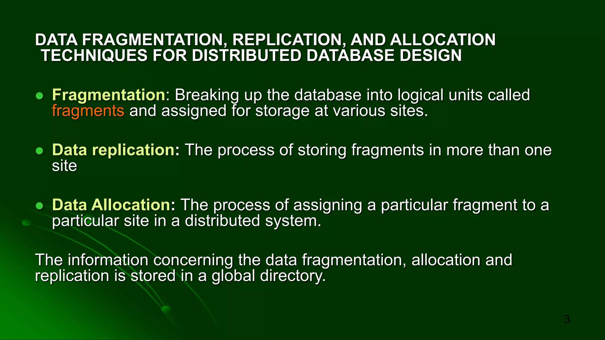 DATA FRAGMENTATION, REPLICATION, AND ALLOCATION
TECHNIQUES FOR DISTRIBUTED DATABASE DESIGN
⚫ Fragmentation: Breaking up the database into logical units called
fragments and assigned for storage at various sites.
⚫ Data replication: The process of storing fragments in more than one
site
⚫ Data Allocation: The process of assigning a particular fragment to a
particular site in a distributed system.
The information concerning the data fragmentation, allocation and
replication is stored in a global directory.
3
 