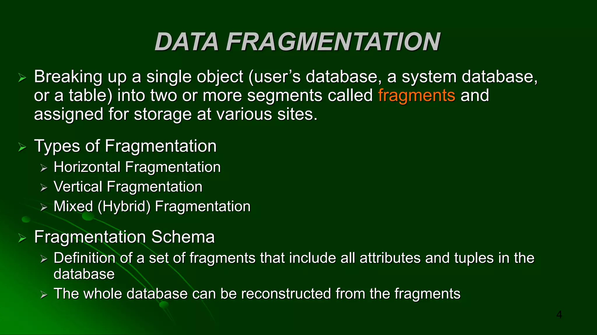 DATA FRAGMENTATION
➢ Breaking up a single object (user’s database, a system database,
or a table) into two or more segments called fragments and
assigned for storage at various sites.
➢ Types of Fragmentation
➢ Horizontal Fragmentation
➢ Vertical Fragmentation
➢ Mixed (Hybrid) Fragmentation
➢ Fragmentation Schema
➢ Definition of a set of fragments that include all attributes and tuples in the
database
➢ The whole database can be reconstructed from the fragments
4
 