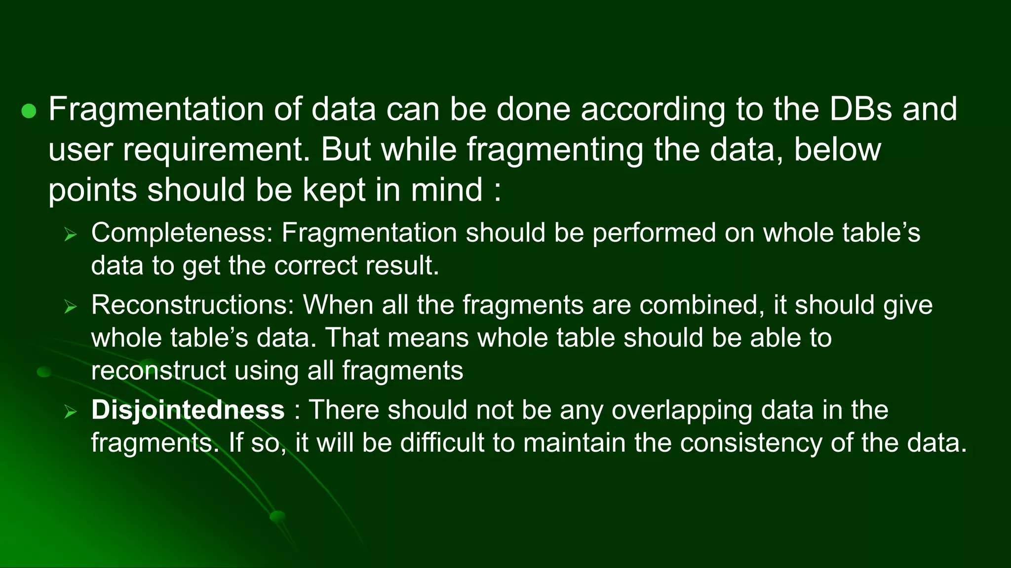 ⚫ Fragmentation of data can be done according to the DBs and
user requirement. But while fragmenting the data, below
points should be kept in mind :
➢ Completeness: Fragmentation should be performed on whole table’s
data to get the correct result.
➢ Reconstructions: When all the fragments are combined, it should give
whole table’s data. That means whole table should be able to
reconstruct using all fragments
➢ Disjointedness : There should not be any overlapping data in the
fragments. If so, it will be difficult to maintain the consistency of the data.
 