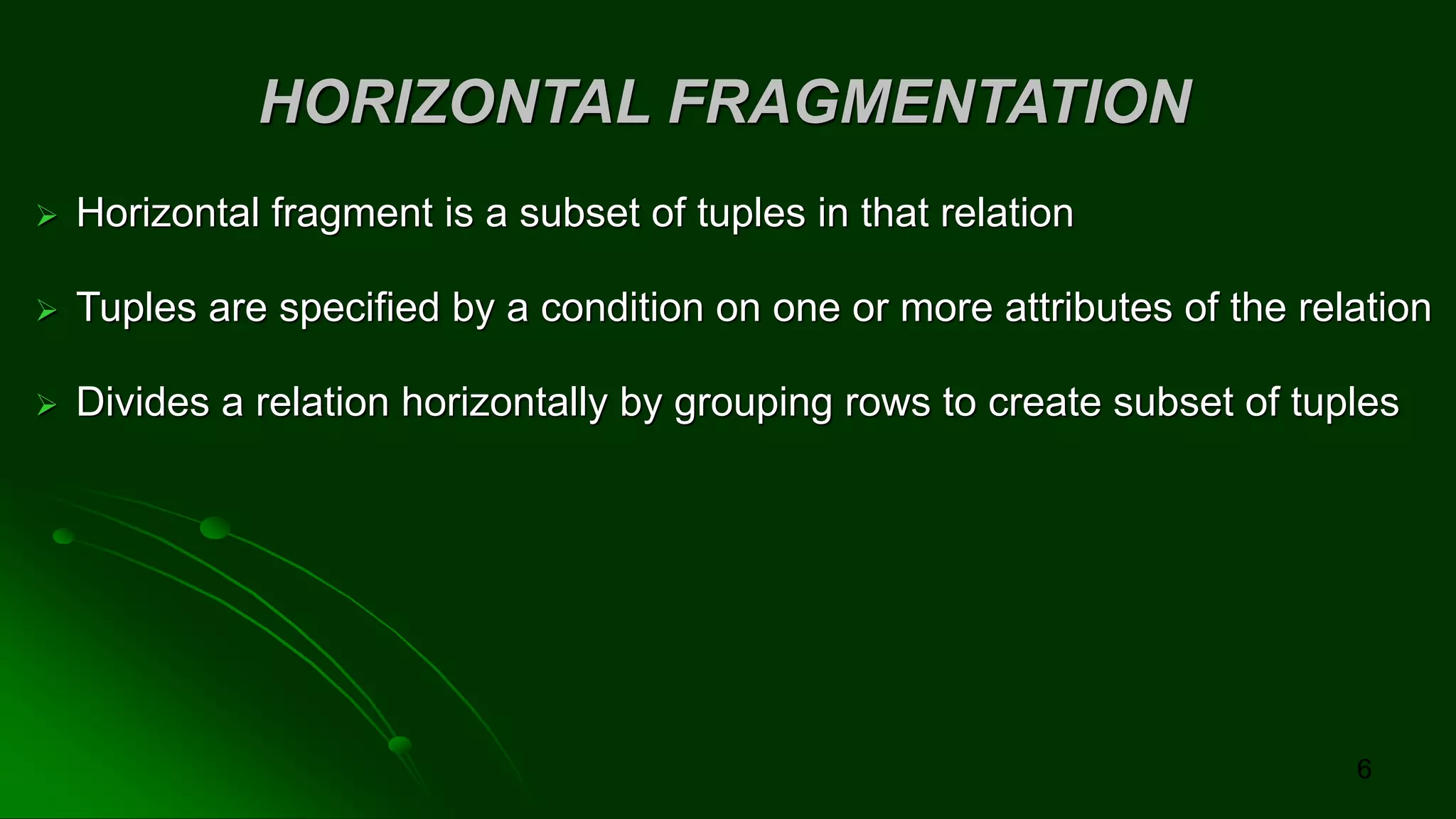 HORIZONTAL FRAGMENTATION
➢ Horizontal fragment is a subset of tuples in that relation
➢ Tuples are specified by a condition on one or more attributes of the relation
➢ Divides a relation horizontally by grouping rows to create subset of tuples
6
 