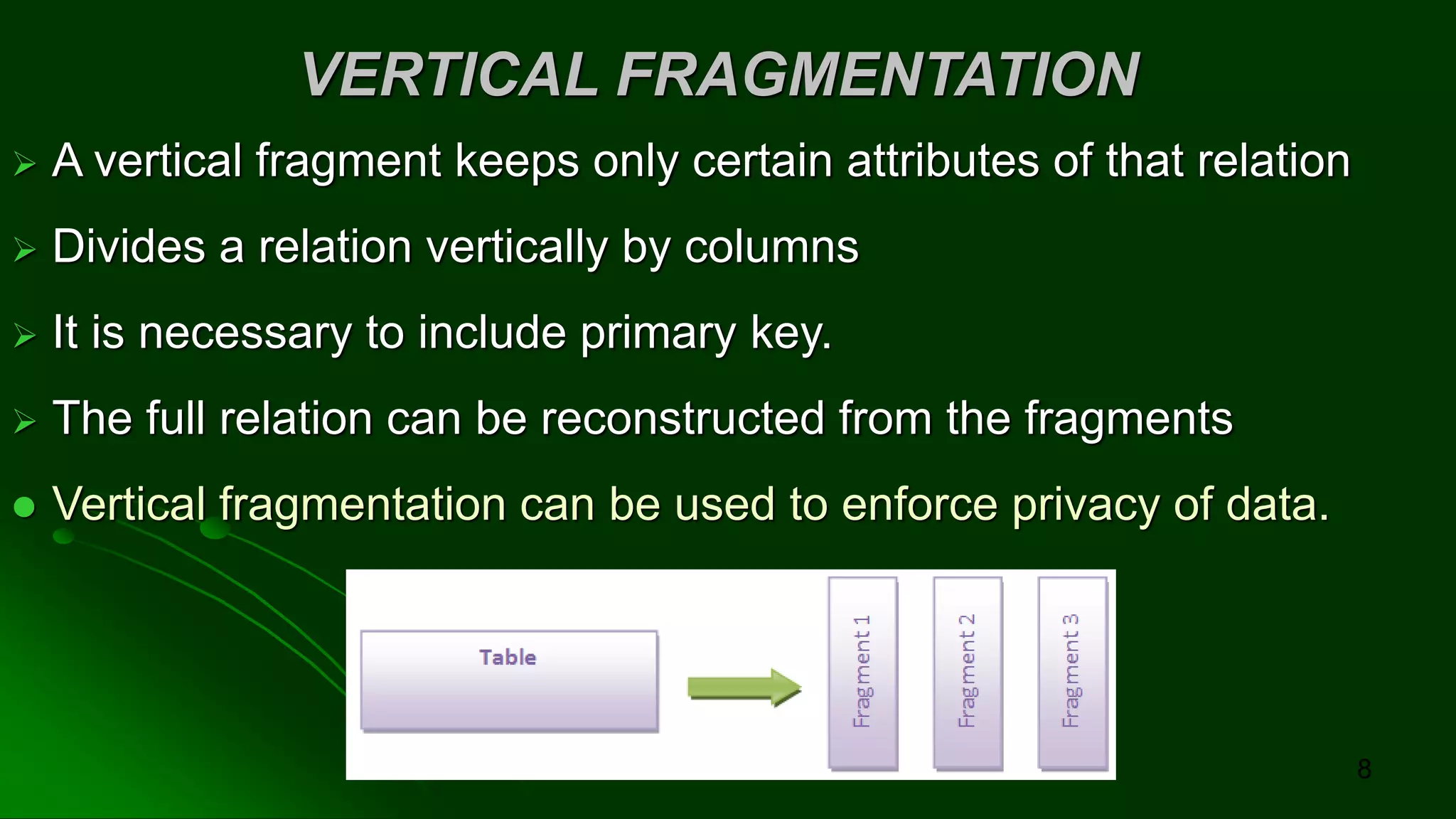 VERTICAL FRAGMENTATION
➢ A vertical fragment keeps only certain attributes of that relation
➢ Divides a relation vertically by columns
➢ It is necessary to include primary key.
➢ The full relation can be reconstructed from the fragments
⚫ Vertical fragmentation can be used to enforce privacy of data.
8
 
