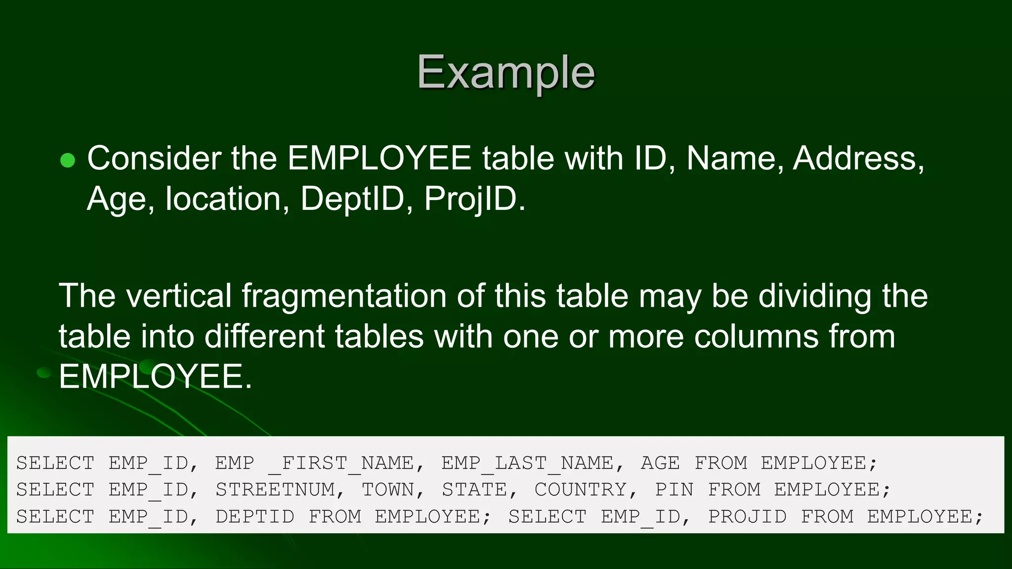 Example
⚫ Consider the EMPLOYEE table with ID, Name, Address,
Age, location, DeptID, ProjID.
The vertical fragmentation of this table may be dividing the
table into different tables with one or more columns from
EMPLOYEE.
SELECT EMP_ID, EMP _FIRST_NAME, EMP_LAST_NAME, AGE FROM EMPLOYEE;
SELECT EMP_ID, STREETNUM, TOWN, STATE, COUNTRY, PIN FROM EMPLOYEE;
SELECT EMP_ID, DEPTID FROM EMPLOYEE; SELECT EMP_ID, PROJID FROM EMPLOYEE;
 