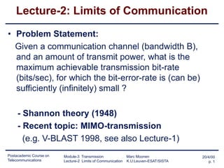 Postacademic Course on
Telecommunications
20/4/00
p. 1
Module-3 Transmission Marc Moonen
Lecture-2 Limits of Communication K.U.Leuven-ESAT/SISTA
Lecture-2: Limits of Communication
• Problem Statement:
Given a communication channel (bandwidth B),
and an amount of transmit power, what is the
maximum achievable transmission bit-rate
(bits/sec), for which the bit-error-rate is (can be)
sufficiently (infinitely) small ?
- Shannon theory (1948)
- Recent topic: MIMO-transmission
(e.g. V-BLAST 1998, see also Lecture-1)
 