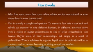 How it works
• Why does water move from areas where solutes are less concentrated to areas
where they are more concentrated?
• This is actually a complicated question. To answer it, let’s take a step back and
refresh our memory on why diffusion happens. In diffusion, molecules move
from a region of higher concentration to one of lower concentration—not
because they’re aware of their surroundings, but simply as a result of
probabilities. When a substance is in gas or liquid form, its molecules will be in
constant, random motion, bouncing or sliding around one another.
 