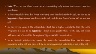 • Note: When we use these terms, we are considering only solutes that cannot cross the
membrane.
• If the extracellular fluid has lower osmolarity than the fluid inside the cell, it’s said to be
hypotonic—hypo means less than—to the cell, and the net flow of water will be into the
cell.
• In the reverse case, if the extracellular fluid has a higher osmolarity than the cell’s
cytoplasm, it’s said to be hypertonic—hyper means greater than—to the cell, and water
will move out of the cell to the region of higher solute concentration.
• In an isotonic solution—iso means the same—the extracellular fluid has the same
osmolarity as the cell, and there will be no net movement of water into or out of the cell.
 