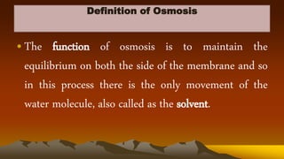 Definition of Osmosis
•The function of osmosis is to maintain the
equilibrium on both the side of the membrane and so
in this process there is the only movement of the
water molecule, also called as the solvent.
 