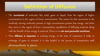 Definition of Diffusion
• The movements of molecules like solid, gases or liquid, from the region of higher
concentration to the region of lower concentration. The reason for this movement is the
randomly moving molecules present in high concentration possess free energy, and when
they move to the region of lower concentration, equilibrium of diffusing molecule along
with the benefit of free energy is achieved. There is no role semi-permeable membrane.
• Thus diffusion is important in creating energy, at the time of respiration it helps in
exchange of gases in animals, it is also helpful in the process of transpiration and
photosynthesis in plants.
 