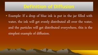• Example: If a drop of blue ink is put in the jar filled with
water, the ink will get evenly distributed all over the water,
and the particles will get distributed everywhere, this is the
simplest example of diffusion.
Definition of Diffusion
 