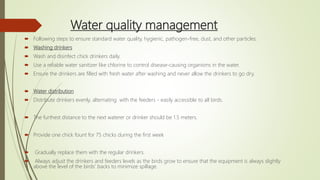 Water quality management
 Following steps to ensure standard water quality, hygienic, pathogen-free, dust, and other particles:
 Washing drinkers
 Wash and disinfect chick drinkers daily.
 Use a reliable water sanitizer like chlorine to control disease-causing organisms in the water.
 Ensure the drinkers are filled with fresh water after washing and never allow the drinkers to go dry.
 Water distribution
 Distribute drinkers evenly, alternating with the feeders - easily accessible to all birds.
 The furthest distance to the next waterer or drinker should be 1.5 meters.
 Provide one chick fount for 75 chicks during the first week
 Gradually replace them with the regular drinkers.
 Always adjust the drinkers and feeders levels as the birds grow to ensure that the equipment is always slightly
above the level of the birds’ backs to minimize spillage.
 