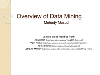 Overview of Data Mining
Mehedy Masud
Lecture slides modified from:
Jiawei Han (http://www-sal.cs.uiuc.edu/~hanj/DM_Book.html)
Vipin Kumar (http://www-users.cs.umn.edu/~kumar/csci5980/index.html)
Ad Feelders (http://www.cs.uu.nl/docs/vakken/adm/)
Zdravko Markov (http://www.cs.ccsu.edu/~markov/ccsu_courses/DataMining-1.html)
 