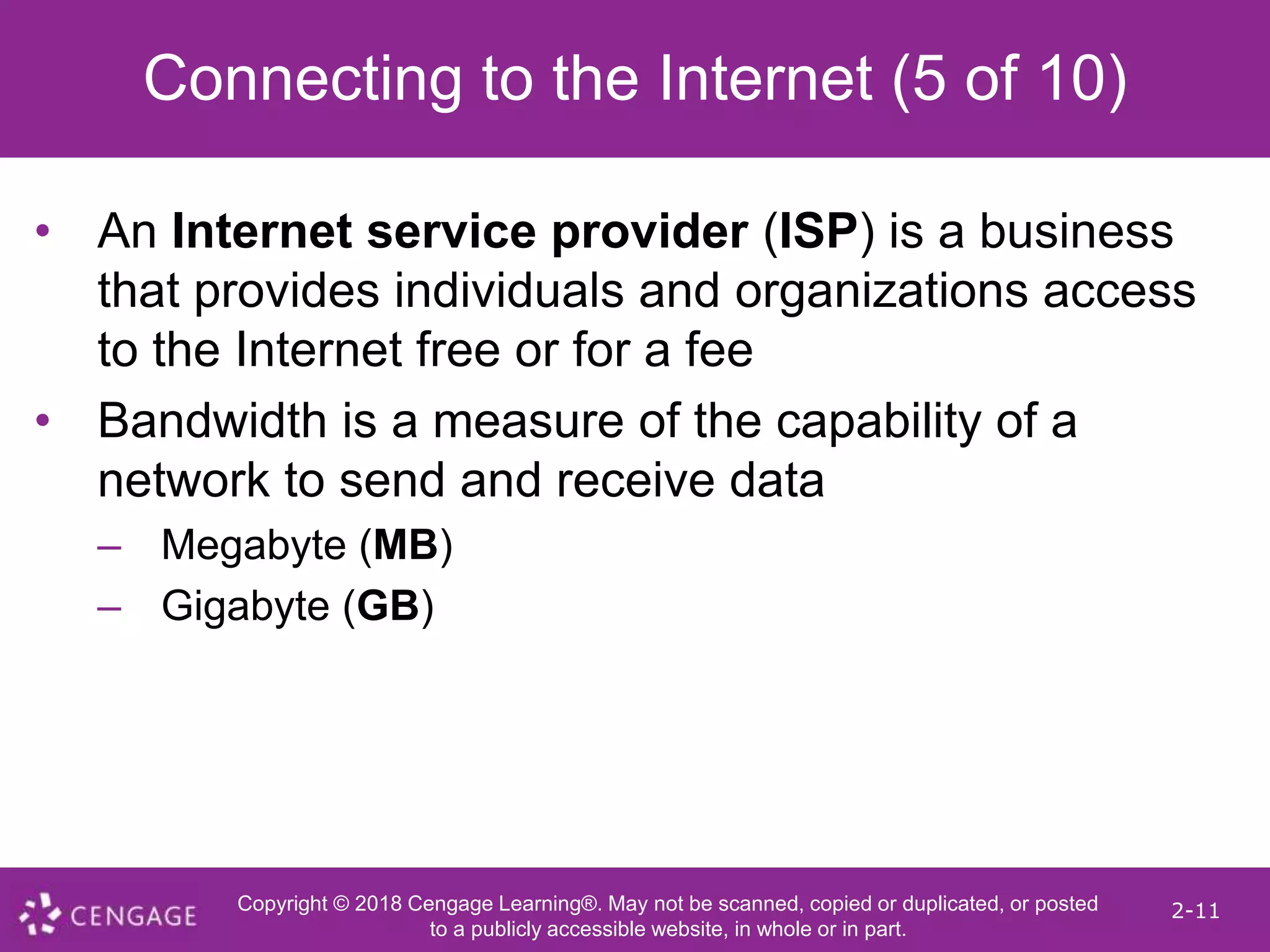 Copyright © 2018 Cengage Learning®. May not be scanned, copied or duplicated, or posted
to a publicly accessible website, in whole or in part.
2-11
Connecting to the Internet (5 of 10)
• An Internet service provider (ISP) is a business
that provides individuals and organizations access
to the Internet free or for a fee
• Bandwidth is a measure of the capability of a
network to send and receive data
– Megabyte (MB)
– Gigabyte (GB)
 