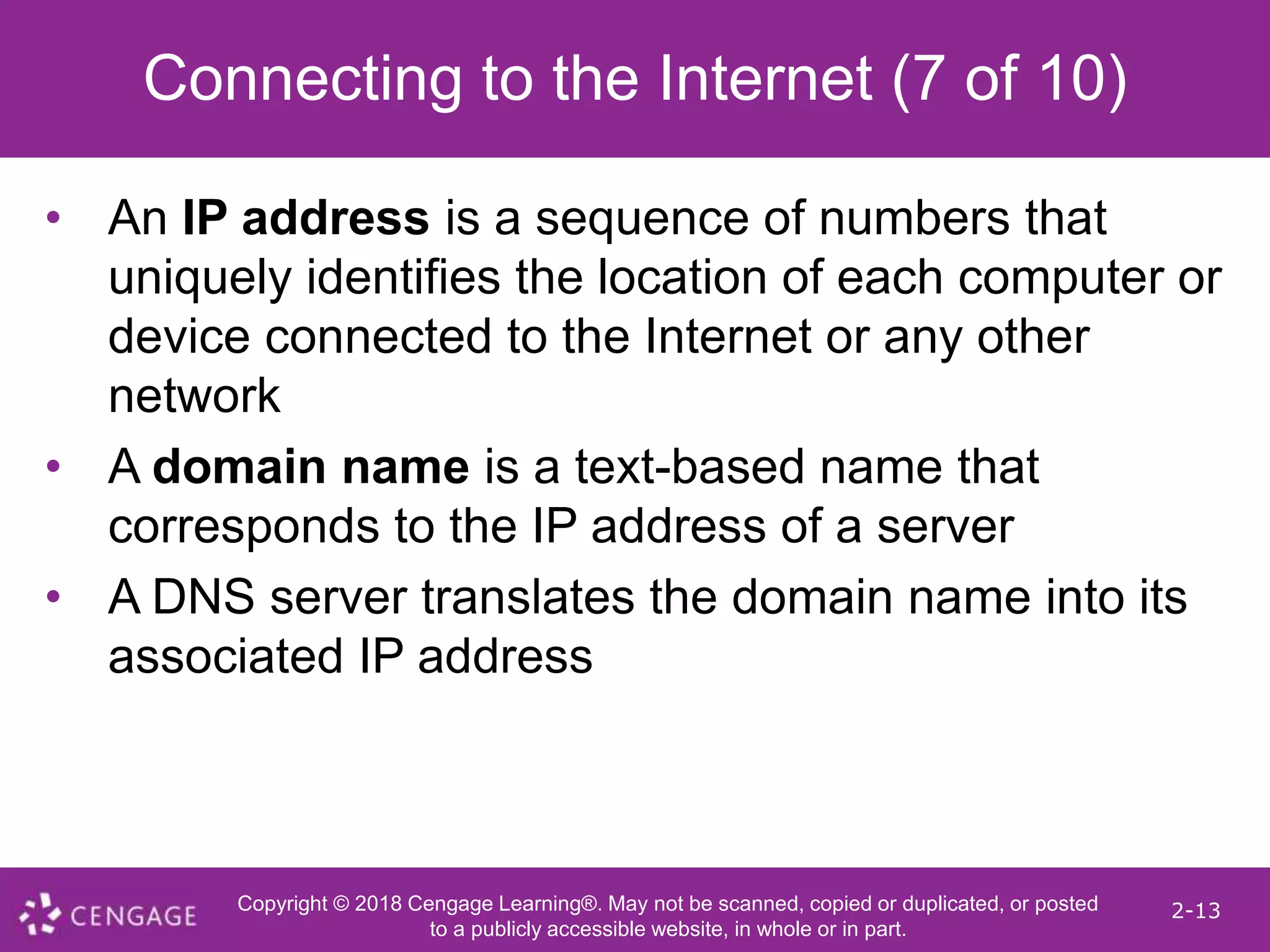 Copyright © 2018 Cengage Learning®. May not be scanned, copied or duplicated, or posted
to a publicly accessible website, in whole or in part.
2-13
Connecting to the Internet (7 of 10)
• An IP address is a sequence of numbers that
uniquely identifies the location of each computer or
device connected to the Internet or any other
network
• A domain name is a text-based name that
corresponds to the IP address of a server
• A DNS server translates the domain name into its
associated IP address
 
