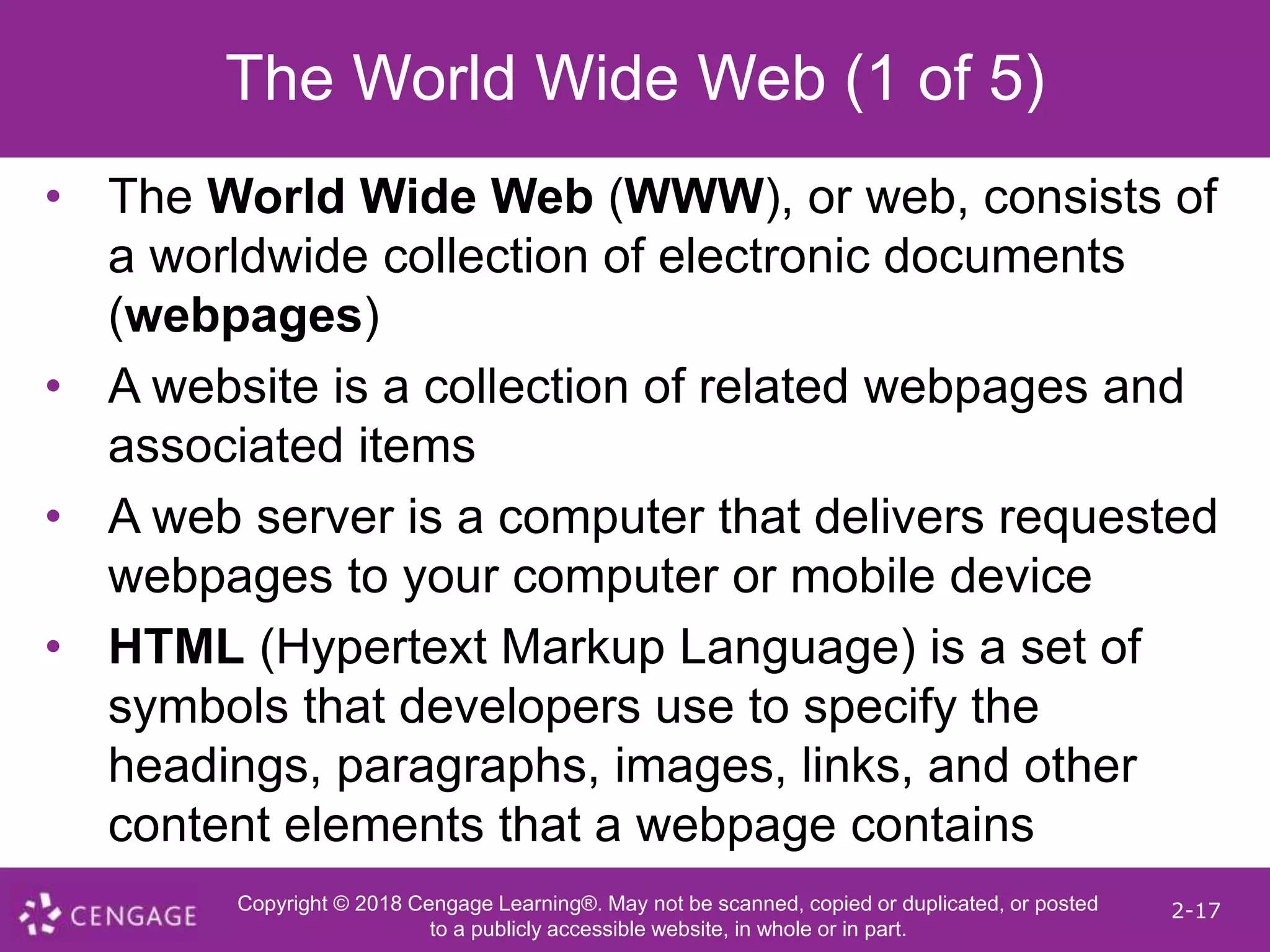 Copyright © 2018 Cengage Learning®. May not be scanned, copied or duplicated, or posted
to a publicly accessible website, in whole or in part.
2-17
The World Wide Web (1 of 5)
• The World Wide Web (WWW), or web, consists of
a worldwide collection of electronic documents
(webpages)
• A website is a collection of related webpages and
associated items
• A web server is a computer that delivers requested
webpages to your computer or mobile device
• HTML (Hypertext Markup Language) is a set of
symbols that developers use to specify the
headings, paragraphs, images, links, and other
content elements that a webpage contains
 