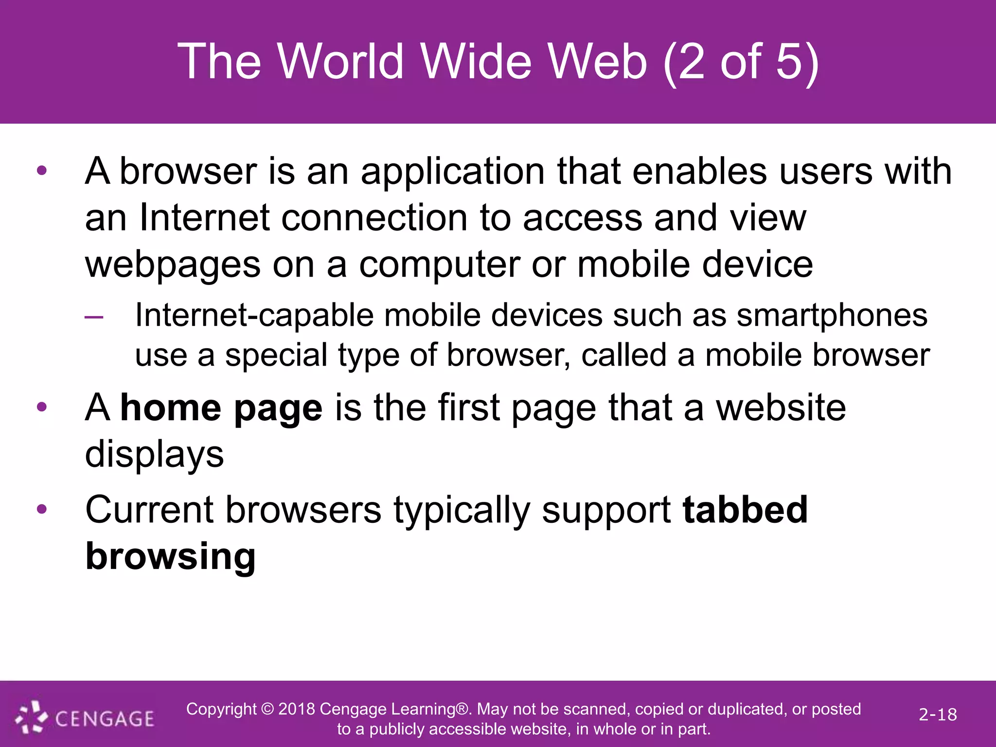 Copyright © 2018 Cengage Learning®. May not be scanned, copied or duplicated, or posted
to a publicly accessible website, in whole or in part.
2-18
The World Wide Web (2 of 5)
• A browser is an application that enables users with
an Internet connection to access and view
webpages on a computer or mobile device
– Internet-capable mobile devices such as smartphones
use a special type of browser, called a mobile browser
• A home page is the first page that a website
displays
• Current browsers typically support tabbed
browsing
 