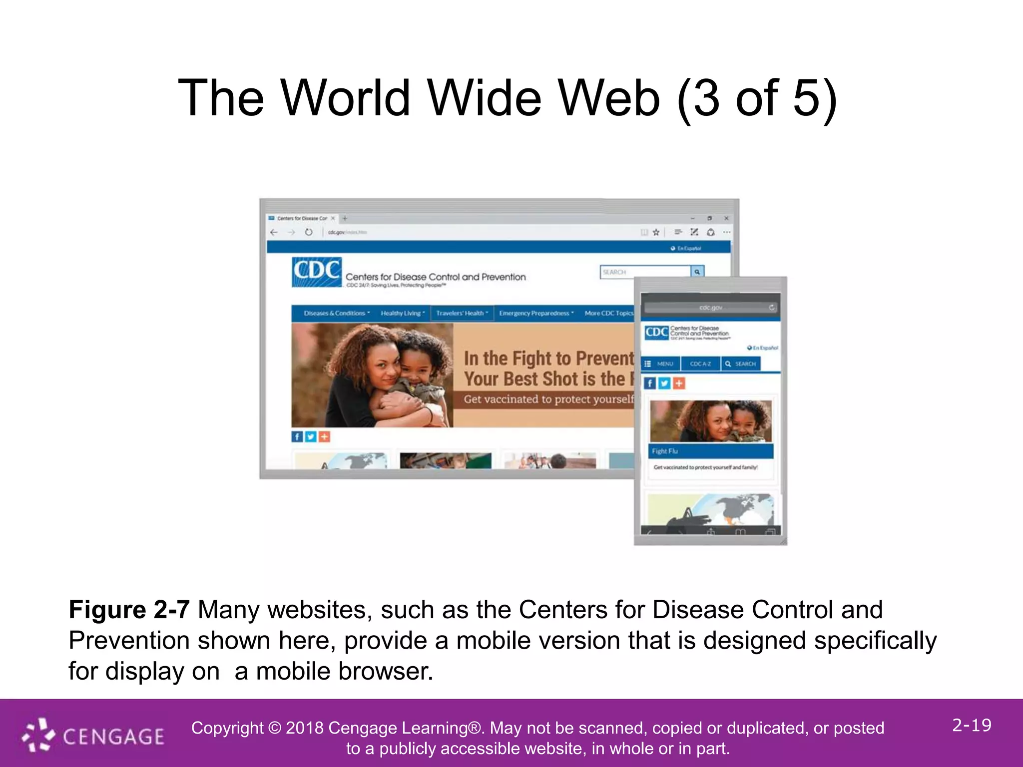 Copyright © 2018 Cengage Learning®. May not be scanned, copied or duplicated, or posted
to a publicly accessible website, in whole or in part.
2-19
The World Wide Web (3 of 5)
Figure 2-7 Many websites, such as the Centers for Disease Control and
Prevention shown here, provide a mobile version that is designed specifically
for display on a mobile browser.
 