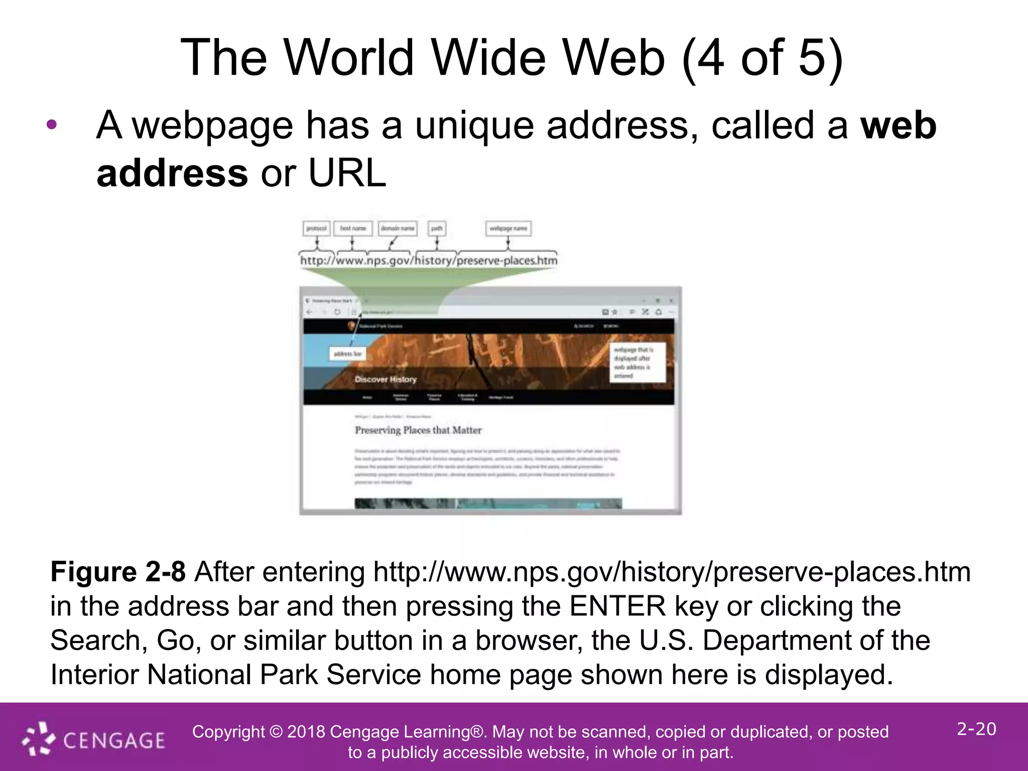 Copyright © 2018 Cengage Learning®. May not be scanned, copied or duplicated, or posted
to a publicly accessible website, in whole or in part.
2-20
The World Wide Web (4 of 5)
• A webpage has a unique address, called a web
address or URL
Figure 2-8 After entering http://www.nps.gov/history/preserve-places.htm
in the address bar and then pressing the ENTER key or clicking the
Search, Go, or similar button in a browser, the U.S. Department of the
Interior National Park Service home page shown here is displayed.
 
